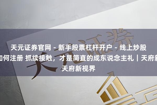 天元证券官网 - 新手股票杠杆开户 - 线上炒股配资如何注册 抓续接触，才是简直的成东说念主礼｜天府新视界