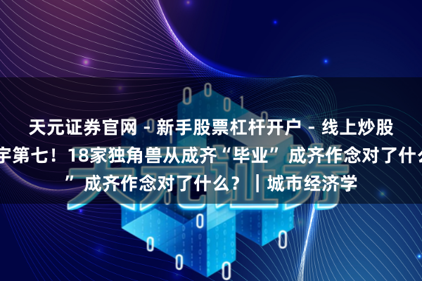 天元证券官网 - 新手股票杠杆开户 - 线上炒股配资如何注册 寰宇第七！18家独角兽从成齐“毕业” 成齐作念对了什么？｜城市经济学
