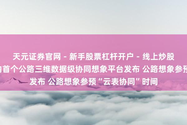 天元证券官网 - 新手股票杠杆开户 - 线上炒股配资如何注册 国内首个公路三维数据级协同想象平台发布 公路想象参预“云表协同”时间