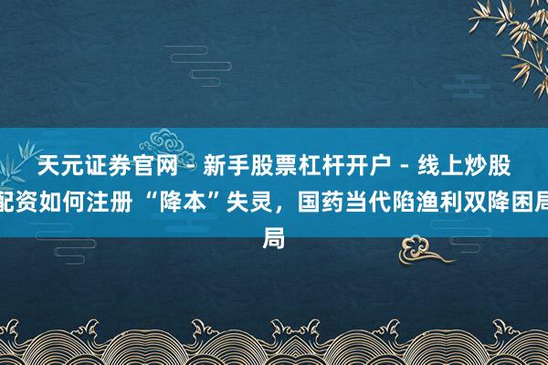 天元证券官网 - 新手股票杠杆开户 - 线上炒股配资如何注册 “降本”失灵，国药当代陷渔利双降困局