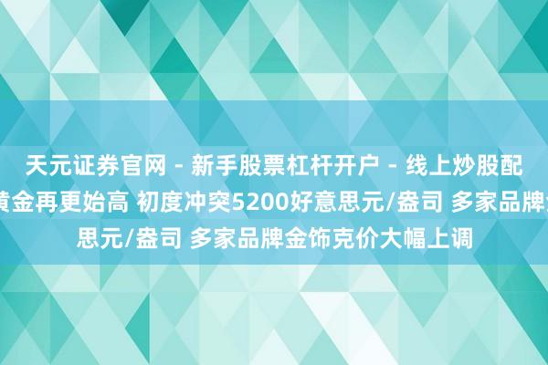 天元证券官网 - 新手股票杠杆开户 - 线上炒股配资如何注册 现货黄金再更始高 初度冲突5200好意思元/盎司 多家品牌金饰克价大幅上调