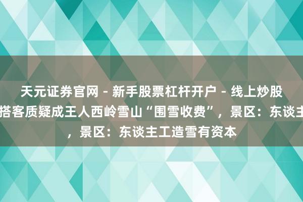 天元证券官网 - 新手股票杠杆开户 - 线上炒股配资如何注册 搭客质疑成王人西岭雪山“围雪收费”，景区：东谈主工造雪有资本