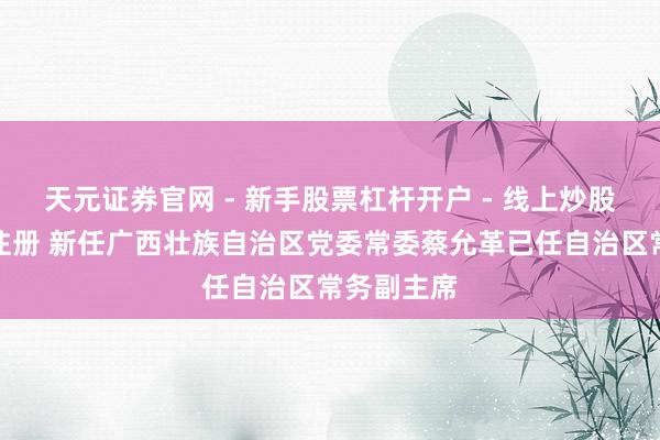 天元证券官网 - 新手股票杠杆开户 - 线上炒股配资如何注册 新任广西壮族自治区党委常委蔡允革已任自治区常务副主席