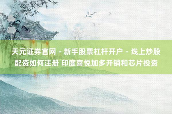 天元证券官网 - 新手股票杠杆开户 - 线上炒股配资如何注册 印度喜悦加多开销和芯片投资