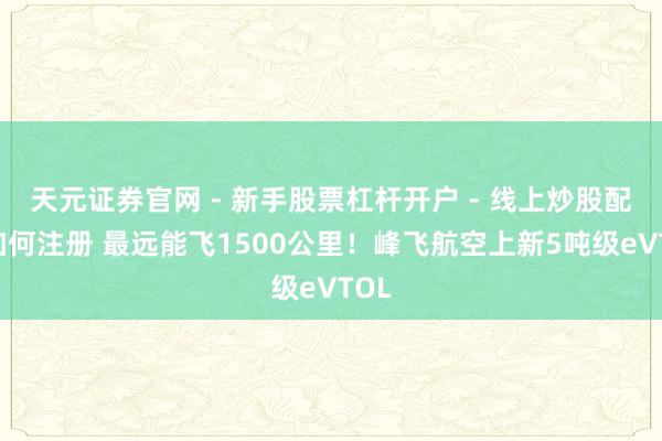 天元证券官网 - 新手股票杠杆开户 - 线上炒股配资如何注册 最远能飞1500公里！峰飞航空上新5吨级eVTOL