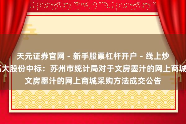天元证券官网 - 新手股票杠杆开户 - 线上炒股配资如何注册 高大股份中标：苏州市统计局对于文房墨汁的网上商城采购方法成交公告