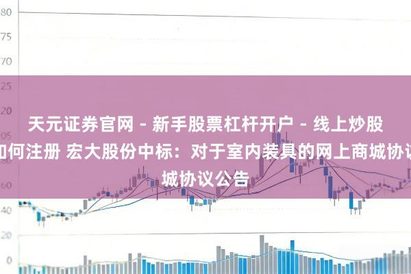 天元证券官网 - 新手股票杠杆开户 - 线上炒股配资如何注册 宏大股份中标：对于室内装具的网上商城协议公告