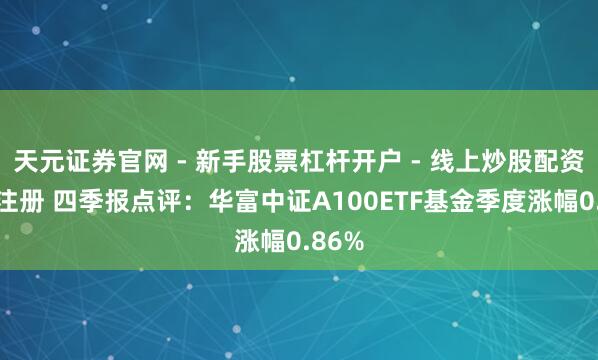 天元证券官网 - 新手股票杠杆开户 - 线上炒股配资如何注册 四季报点评：华富中证A100ETF基金季度涨幅0.86%