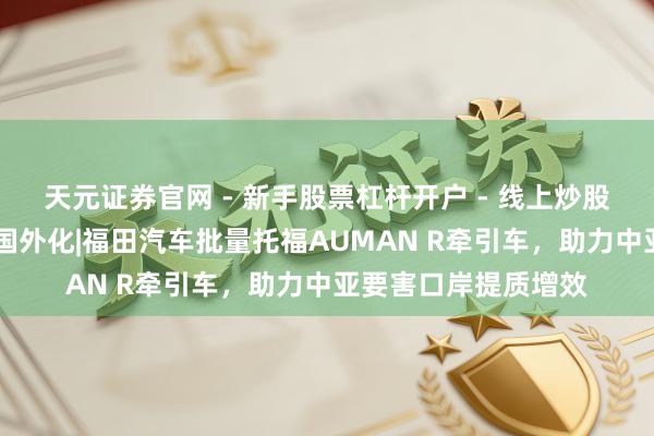 天元证券官网 - 新手股票杠杆开户 - 线上炒股配资如何注册 全面国外化|福田汽车批量托福AUMAN R牵引车，助力中亚要害口岸提质增效