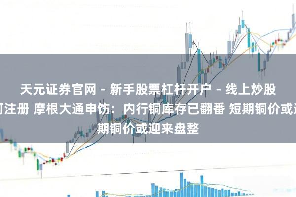 天元证券官网 - 新手股票杠杆开户 - 线上炒股配资如何注册 摩根大通申饬：内行铜库存已翻番 短期铜价或迎来盘整