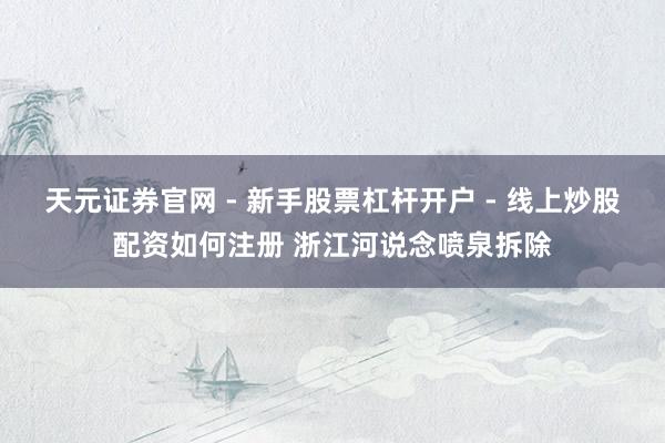天元证券官网 - 新手股票杠杆开户 - 线上炒股配资如何注册 浙江河说念喷泉拆除