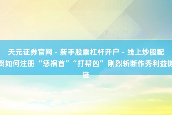 天元证券官网 - 新手股票杠杆开户 - 线上炒股配资如何注册 “惩祸首”“打帮凶” 刚烈斩断作秀利益链