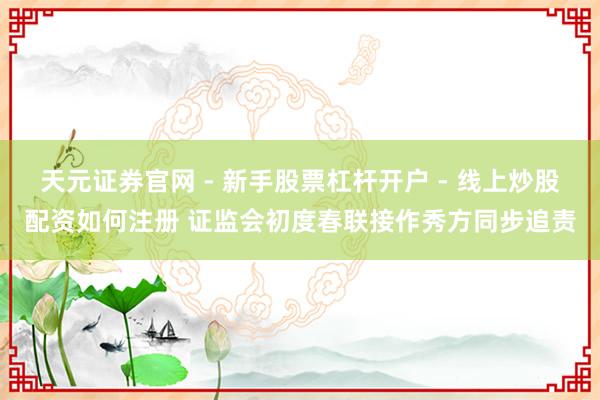 天元证券官网 - 新手股票杠杆开户 - 线上炒股配资如何注册 证监会初度春联接作秀方同步追责