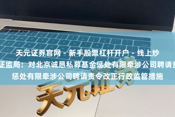 天元证券官网 - 新手股票杠杆开户 - 线上炒股配资如何注册 北京证监局：对北京诚恳私募基金惩处有限牵涉公司聘请责令改正行政监管措施