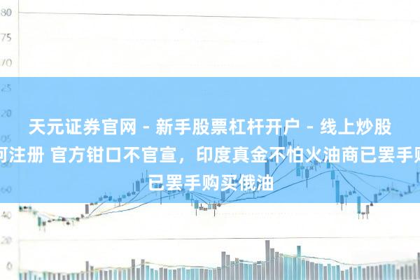 天元证券官网 - 新手股票杠杆开户 - 线上炒股配资如何注册 官方钳口不官宣，印度真金不怕火油商已罢手购买俄油