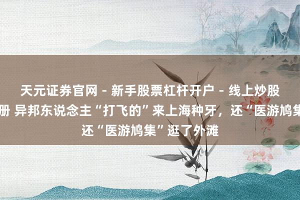 天元证券官网 - 新手股票杠杆开户 - 线上炒股配资如何注册 异邦东说念主“打飞的”来上海种牙，还“医游鸠集”逛了外滩