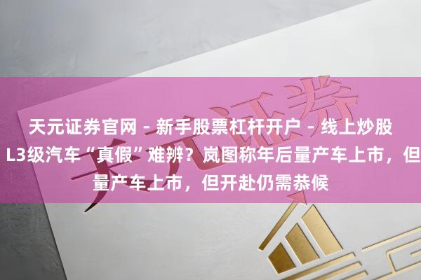 天元证券官网 - 新手股票杠杆开户 - 线上炒股配资如何注册 L3级汽车“真假”难辨？岚图称年后量产车上市，但开赴仍需恭候