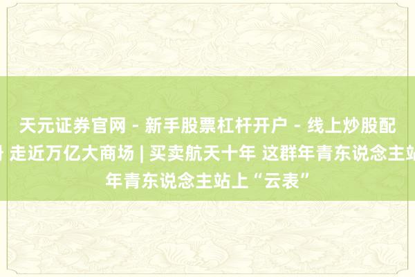 天元证券官网 - 新手股票杠杆开户 - 线上炒股配资如何注册 走近万亿大商场 | 买卖航天十年 这群年青东说念主站上“云表”