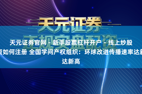 天元证券官网 - 新手股票杠杆开户 - 线上炒股配资如何注册 全国学问产权组织：环球改进传播速率达新高