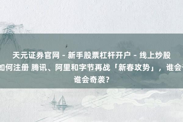 天元证券官网 - 新手股票杠杆开户 - 线上炒股配资如何注册 腾讯、阿里和字节再战「新春攻势」，谁会奇袭？