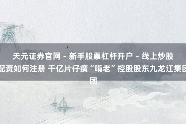 天元证券官网 - 新手股票杠杆开户 - 线上炒股配资如何注册 千亿片仔癀“啃老”控股股东九龙江集团