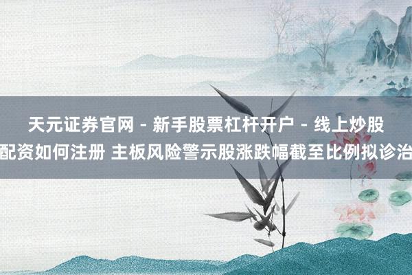 天元证券官网 - 新手股票杠杆开户 - 线上炒股配资如何注册 主板风险警示股涨跌幅截至比例拟诊治