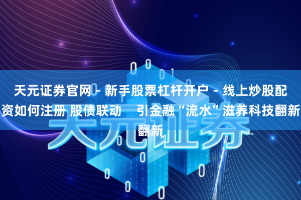 天元证券官网 - 新手股票杠杆开户 - 线上炒股配资如何注册 股债联动    引金融“流水”滋养科技翻新
