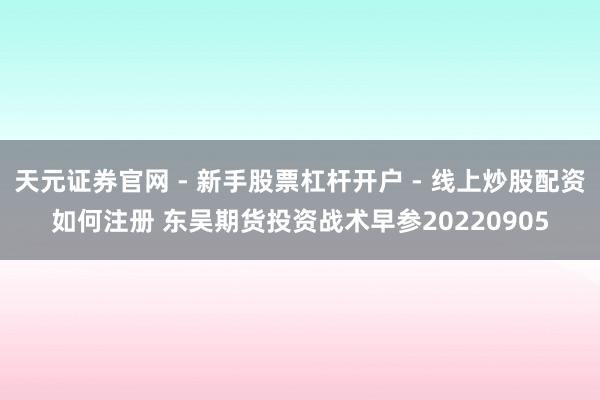 天元证券官网 - 新手股票杠杆开户 - 线上炒股配资如何注册 东吴期货投资战术早参20220905