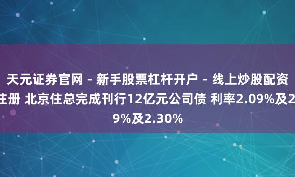 天元证券官网 - 新手股票杠杆开户 - 线上炒股配资如何注册 北京住总完成刊行12亿元公司债 利率2.09%及2.30%