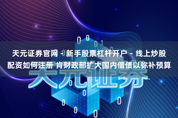 天元证券官网 - 新手股票杠杆开户 - 线上炒股配资如何注册 肯财政部扩大国内借债以弥补预算