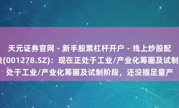 天元证券官网 - 新手股票杠杆开户 - 线上炒股配资如何注册 一彬科技(001278.SZ)：现在正处于工业/产业化筹画及试制阶段，还没插足量产
