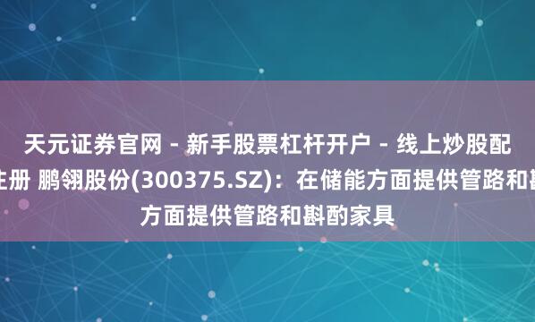 天元证券官网 - 新手股票杠杆开户 - 线上炒股配资如何注册 鹏翎股份(300375.SZ)：在储能方面提供管路和斟酌家具