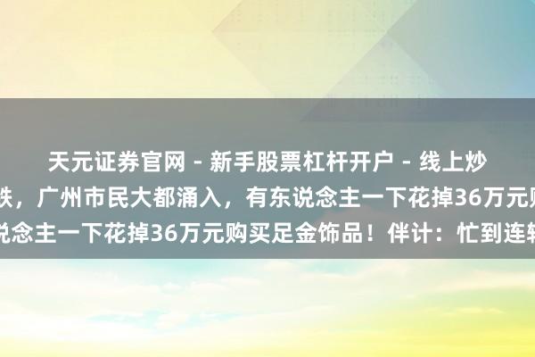天元证券官网 - 新手股票杠杆开户 - 线上炒股配资如何注册 价钱大跌，广州市民大都涌入，有东说念主一下花掉36万元购买足金饰品！伴计：忙到连轴转
