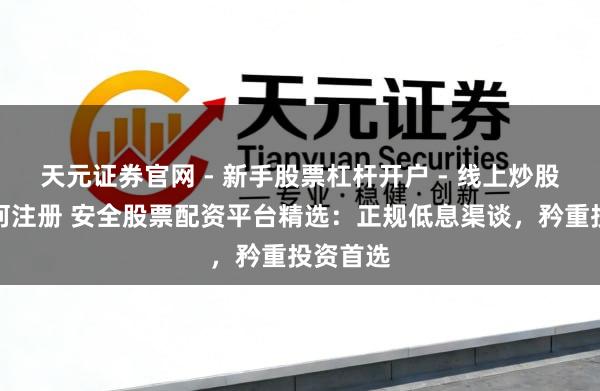 天元证券官网 - 新手股票杠杆开户 - 线上炒股配资如何注册 安全股票配资平台精选:正规低息渠谈,矜重投资首选