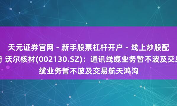 天元证券官网 - 新手股票杠杆开户 - 线上炒股配资如何注册 沃尔核材(002130.SZ)：通讯线缆业务暂不波及交易航天鸿沟
