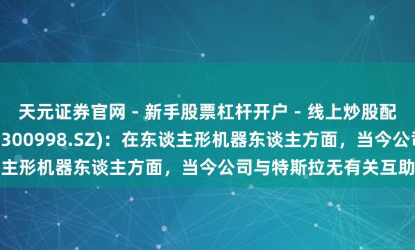 天元证券官网 - 新手股票杠杆开户 - 线上炒股配资如何注册 宁波耿直(300998.SZ)：在东谈主形机器东谈主方面，当今公司与特斯拉无有关互助