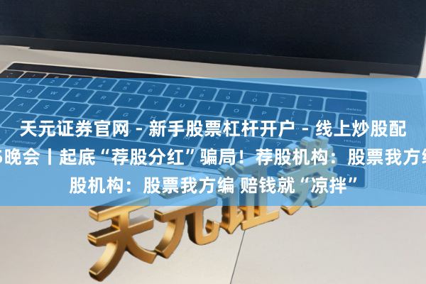 天元证券官网 - 新手股票杠杆开户 - 线上炒股配资如何注册 3·15晚会丨起底“荐股分红”骗局！荐股机构：股票我方编 赔钱就“凉拌”