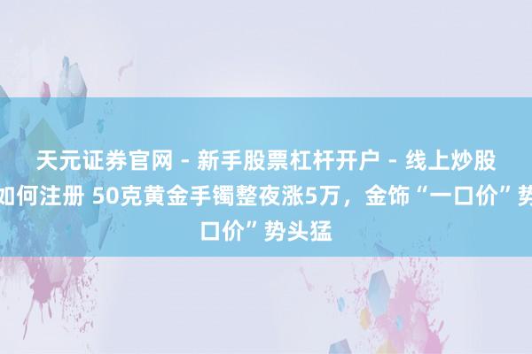 天元证券官网 - 新手股票杠杆开户 - 线上炒股配资如何注册 50克黄金手镯整夜涨5万,金饰“一口价”势头猛