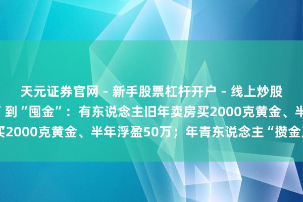 天元证券官网 - 新手股票杠杆开户 - 线上炒股配资如何注册 从“囤房”到“囤金”：有东说念主旧年卖房买2000克黄金、半年浮盈50万；年青东说念主“攒金豆”入场