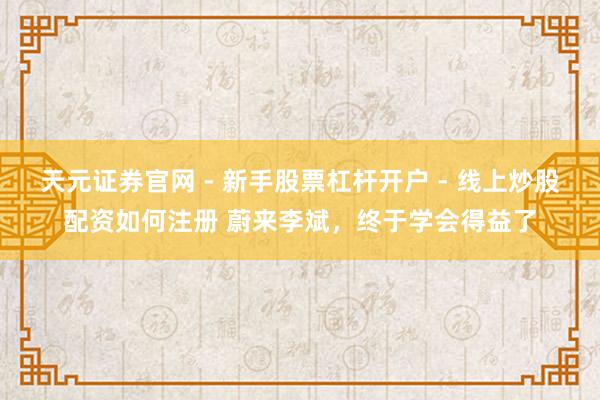 天元证券官网 - 新手股票杠杆开户 - 线上炒股配资如何注册 蔚来李斌,终于学会得益了