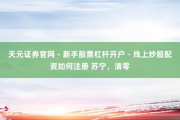 天元证券官网 - 新手股票杠杆开户 - 线上炒股配资如何注册 苏宁,清零