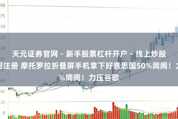 天元证券官网 - 新手股票杠杆开户 - 线上炒股配资如何注册 摩托罗拉折叠屏手机拿下好意思国50%阛阓！力压谷歌