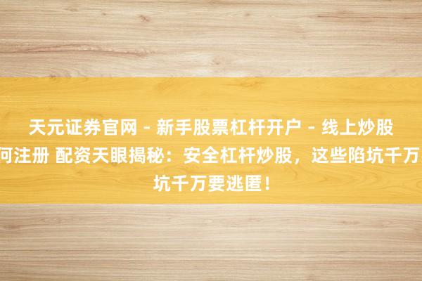 天元证券官网 - 新手股票杠杆开户 - 线上炒股配资如何注册 配资天眼揭秘:安全杠杆炒股,这些陷坑千万要逃匿!