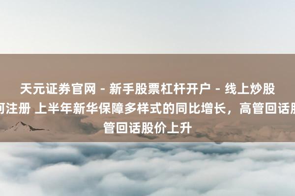 天元证券官网 - 新手股票杠杆开户 - 线上炒股配资如何注册 上半年新华保障多样式的同比增长，高管回话股价上升