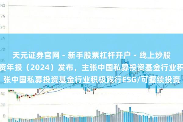 天元证券官网 - 新手股票杠杆开户 - 线上炒股配资如何注册 可握续投资年报(2024)发布,主张中国私募投资基金行业积极践行ESG/可握续投资