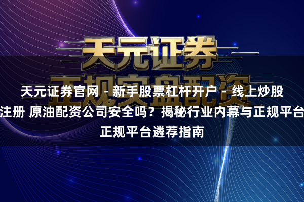 天元证券官网 - 新手股票杠杆开户 - 线上炒股配资如何注册 原油配资公司安全吗？揭秘行业内幕与正规平台遴荐指南