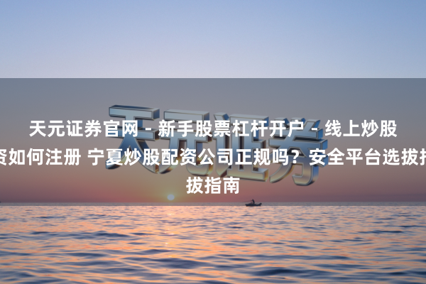 天元证券官网 - 新手股票杠杆开户 - 线上炒股配资如何注册 宁夏炒股配资公司正规吗？安全平台选拔指南