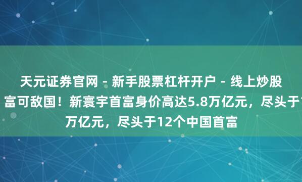 天元证券官网 - 新手股票杠杆开户 - 线上炒股配资如何注册 富可敌国！新寰宇首富身价高达5.8万亿元，尽头于12个中国首富