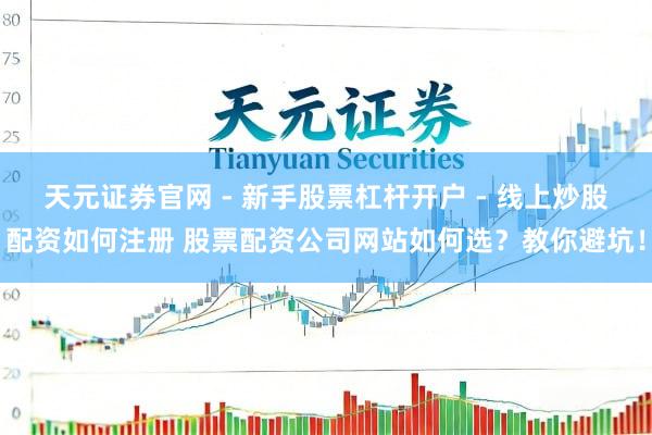 天元证券官网 - 新手股票杠杆开户 - 线上炒股配资如何注册 股票配资公司网站如何选？教你避坑！