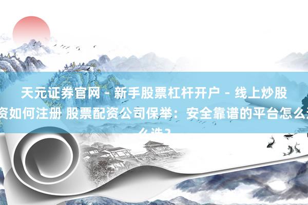 天元证券官网 - 新手股票杠杆开户 - 线上炒股配资如何注册 股票配资公司保举：安全靠谱的平台怎么选？